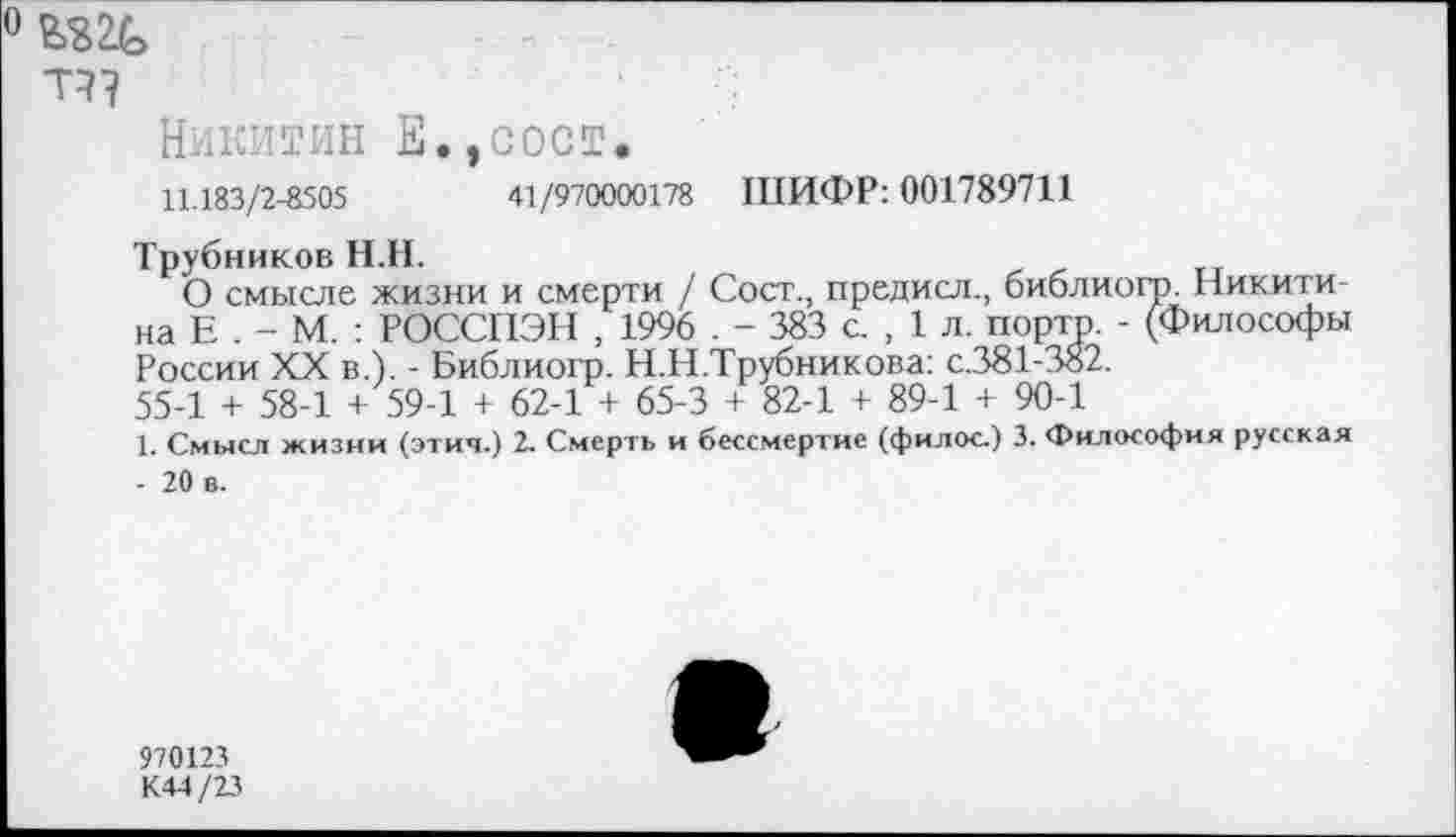 ﻿Т?7
Никитин Е.,сост.
11.183/2-8505	41/970000178 ШИФР: 001789711
Трубников Н.Н.
О смысле жизни и смерти / Сост., предисл., библиогр. Никита на Е . - М. : РОССПЭН , 1996 . - 383 с. , 1 л. порто. - (Философы России XX в.). - Библиогр. Н.Н.Трубникова: с.381-382.
55-1 + 58-1 + 59-1 + 62-1 + 65-3 + 82-1 + 89-1 + 90-1
1. Смысл жизни (этич.) 2. Смерть и бессмертие (филос) 3. Философия русская - 20 в.
970123 К44/23